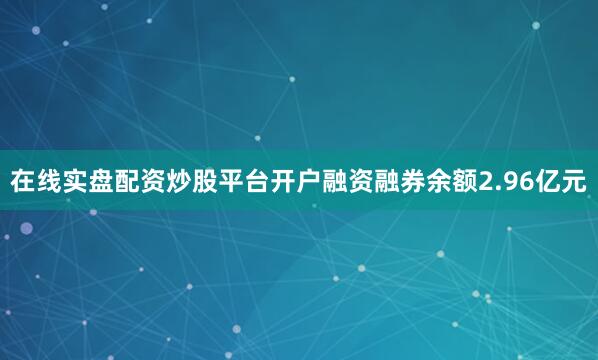 在线实盘配资炒股平台开户融资融券余额2.96亿元