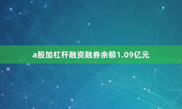 a股加杠杆融资融券余额1.09亿元