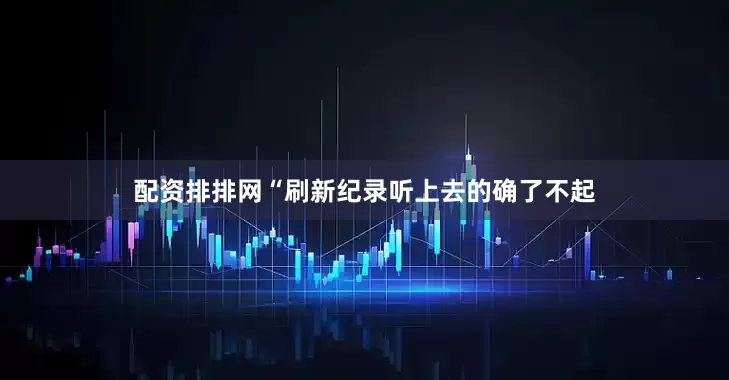 配资排排网“刷新纪录听上去的确了不起