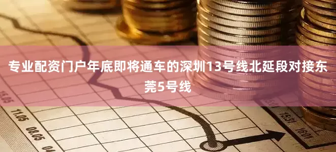 专业配资门户年底即将通车的深圳13号线北延段对接东莞5号线