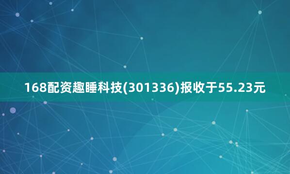168配资趣睡科技(301336)报收于55.23元