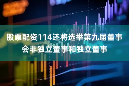 股票配资114还将选举第九届董事会非独立董事和独立董事
