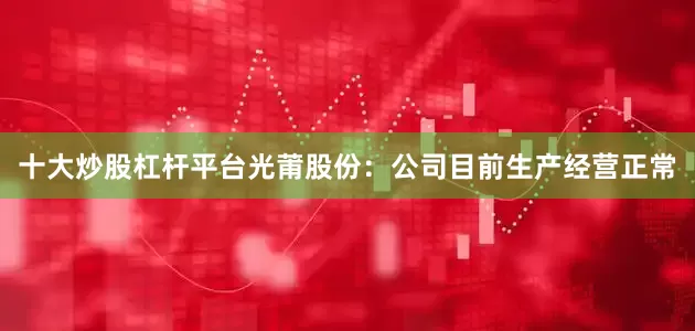 十大炒股杠杆平台光莆股份：公司目前生产经营正常
