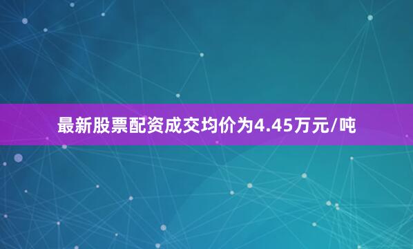 最新股票配资成交均价为4.45万元/吨